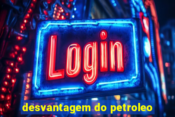 desvantagem do petroleo